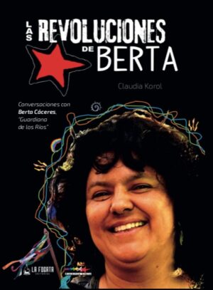 Las revoluciones de Berta. Conversaciones con Berta Cáceres, "Guardiana de los Ríos" Claudia Korol 2018 La Fogata Editorial